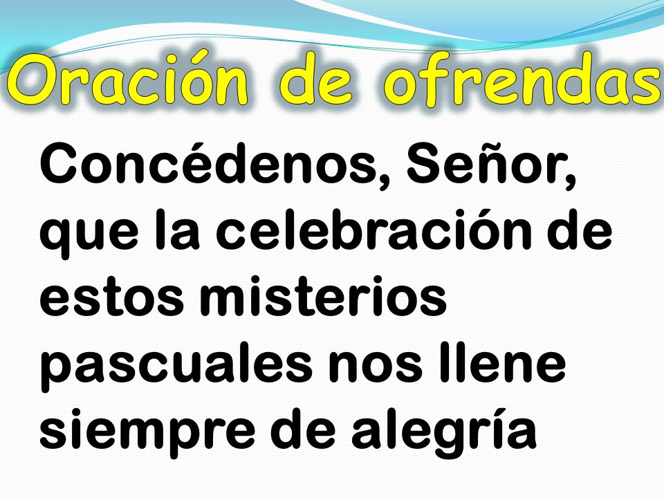 Oración de ofrendas Concédenos, Señor, que la celebración de estos misterios pascuales nos llene siempre de alegría.