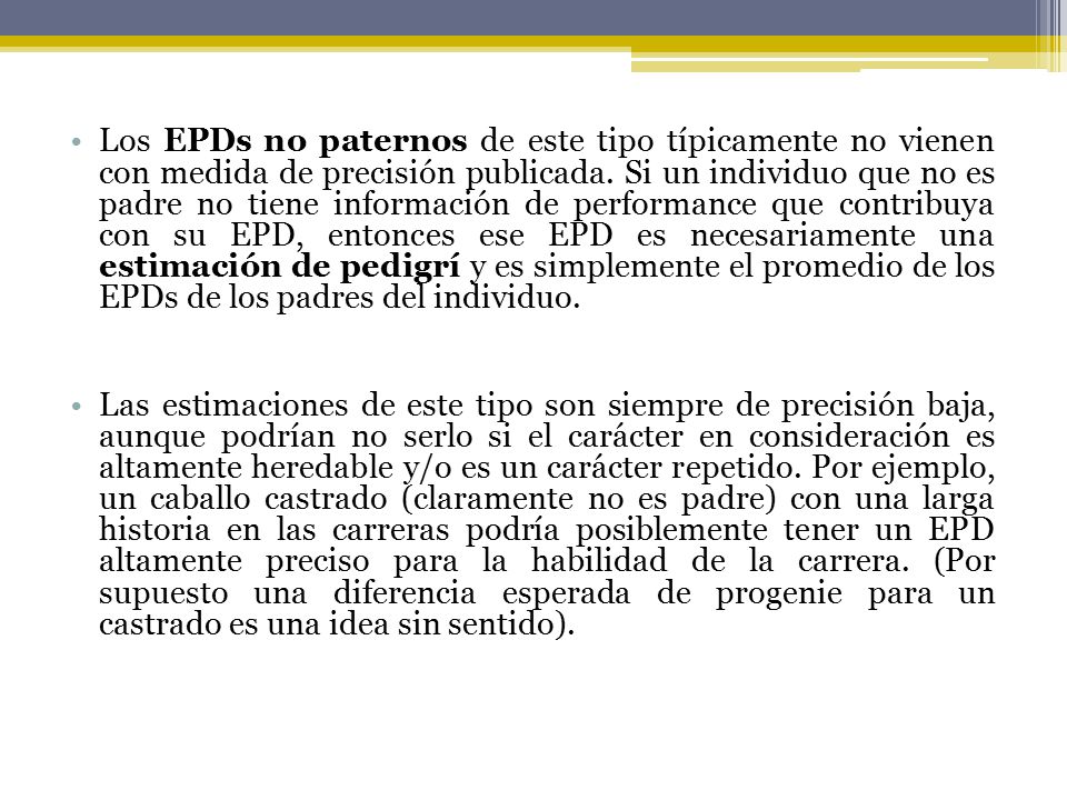 Los EPDs no paternos de este tipo típicamente no vienen con medida de precisión publicada. Si un individuo que no es padre no tiene información de performance que contribuya con su EPD, entonces ese EPD es necesariamente una estimación de pedigrí y es simplemente el promedio de los EPDs de los padres del individuo.