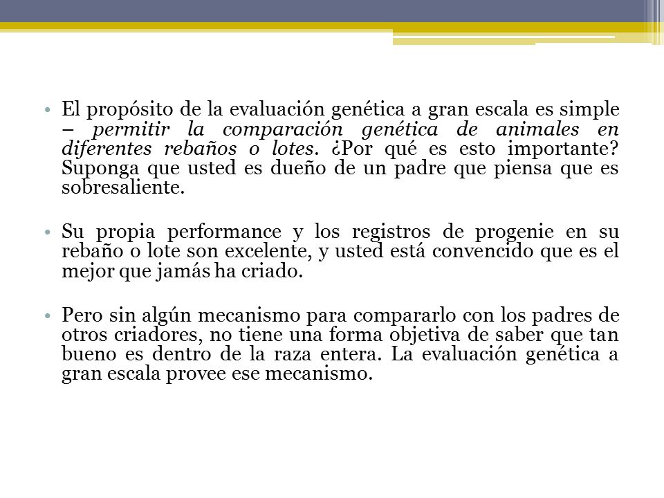El propósito de la evaluación genética a gran escala es simple – permitir la comparación genética de animales en diferentes rebaños o lotes. ¿Por qué es esto importante Suponga que usted es dueño de un padre que piensa que es sobresaliente.