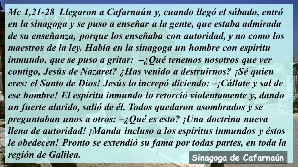 Mc 1,21-28 Llegaron a Cafarnaún y, cuando llegó el sábado, entró en la sinagoga y se puso a enseñar a la gente, que estaba admirada de su enseñanza, porque los enseñaba con autoridad, y no como los maestros de la ley. Había en la sinagoga un hombre con espíritu inmundo, que se puso a gritar: –¿Qué tenemos nosotros que ver contigo, Jesús de Nazaret ¿Has venido a destruirnos ¡Sé quien eres: el Santo de Dios! Jesús lo increpó diciendo: –¡Cállate y sal de ese hombre! El espíritu inmundo lo retorció violentamente y, dando un fuerte alarido, salió de él. Todos quedaron asombrados y se preguntaban unos a otros: –¿Qué es esto ¡Una doctrina nueva llena de autoridad! ¡Manda incluso a los espíritus inmundos y éstos le obedecen! Pronto se extendió su fama por todas partes, en toda la región de Galilea.