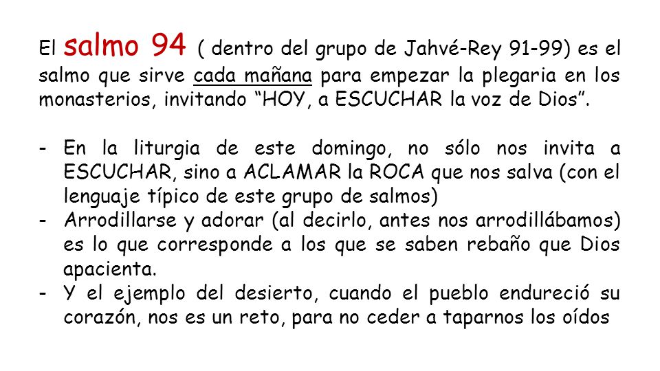 El salmo 94 ( dentro del grupo de Jahvé-Rey 91-99) es el salmo que sirve cada mañana para empezar la plegaria en los monasterios, invitando HOY, a ESCUCHAR la voz de Dios .
