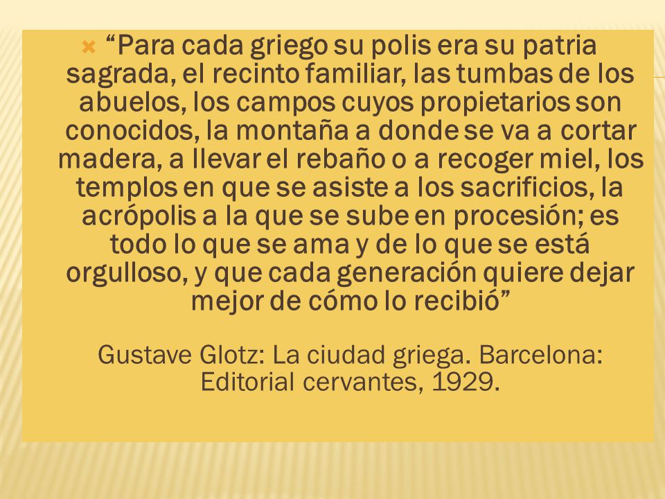 Para cada griego su polis era su patria sagrada, el recinto familiar, las tumbas de los abuelos, los campos cuyos propietarios son conocidos, la montaña a donde se va a cortar madera, a llevar el rebaño o a recoger miel, los templos en que se asiste a los sacrificios, la acrópolis a la que se sube en procesión; es todo lo que se ama y de lo que se está orgulloso, y que cada generación quiere dejar mejor de cómo lo recibió Gustave Glotz: La ciudad griega.