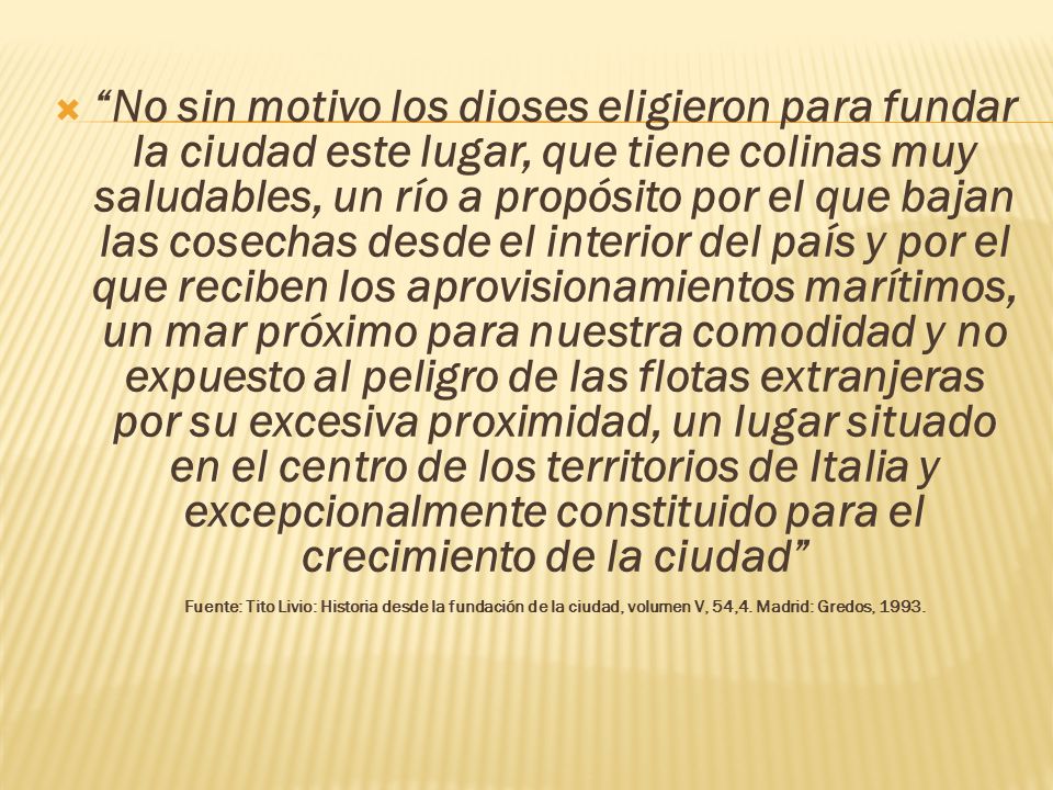 No sin motivo los dioses eligieron para fundar la ciudad este lugar, que tiene colinas muy saludables, un río a propósito por el que bajan las cosechas desde el interior del país y por el que reciben los aprovisionamientos marítimos, un mar próximo para nuestra comodidad y no expuesto al peligro de las flotas extranjeras por su excesiva proximidad, un lugar situado en el centro de los territorios de Italia y excepcionalmente constituido para el crecimiento de la ciudad Fuente: Tito Livio: Historia desde la fundación de la ciudad, volumen V, 54,4.