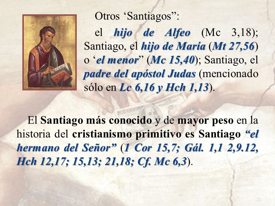 Otros ‘Santiagos : el hijo de Alfeo (Mc 3,18); Santiago, el hijo de María (Mt 27,56) o ‘el menor (Mc 15,40); Santiago, el padre del apóstol Judas (mencionado sólo en Lc 6,16 y Hch 1,13).