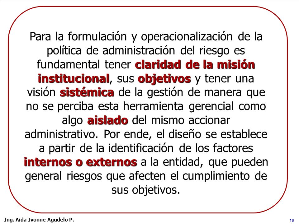Para la formulación y operacionalización de la política de administración del riesgo es fundamental tener claridad de la misión institucional, sus objetivos y tener una visión sistémica de la gestión de manera que no se perciba esta herramienta gerencial como algo aislado del mismo accionar administrativo. Por ende, el diseño se establece a partir de la identificación de los factores internos o externos a la entidad, que pueden general riesgos que afecten el cumplimiento de sus objetivos.