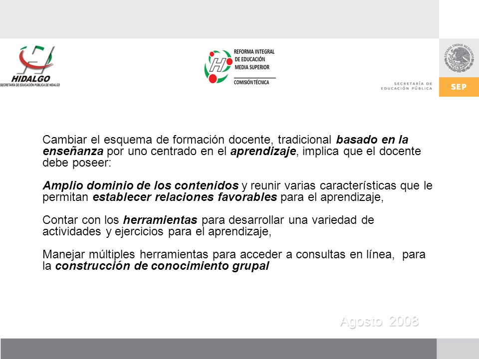 Cambiar el esquema de formación docente, tradicional basado en la enseñanza por uno centrado en el aprendizaje, implica que el docente debe poseer: Amplio dominio de los contenidos y reunir varias características que le permitan establecer relaciones favorables para el aprendizaje, Contar con los herramientas para desarrollar una variedad de actividades y ejercicios para el aprendizaje, Manejar múltiples herramientas para acceder a consultas en línea, para la construcción de conocimiento grupal