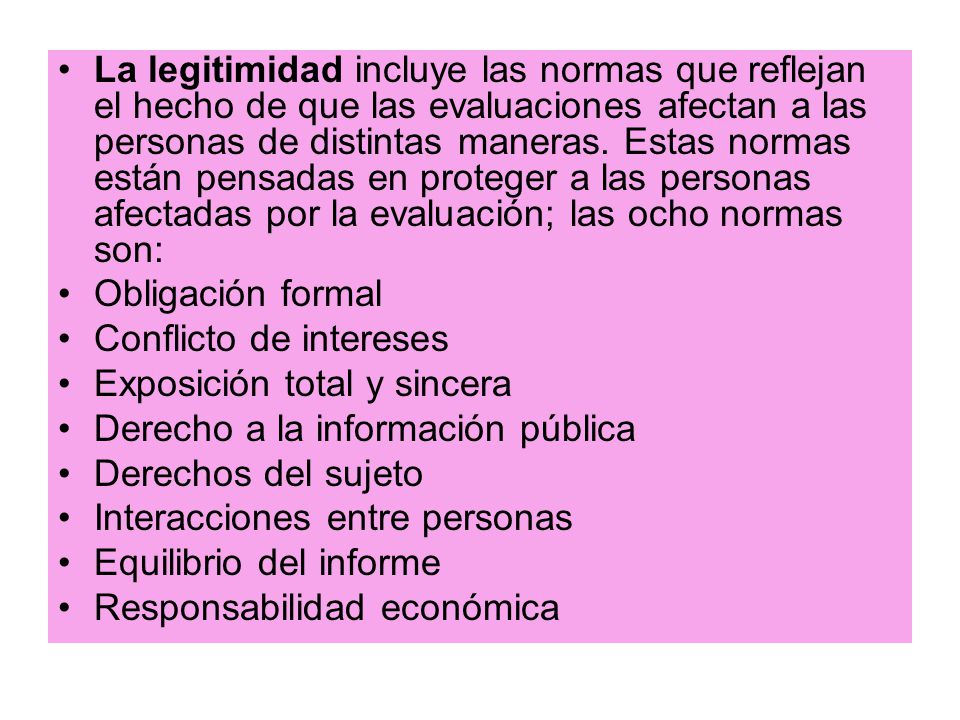 La legitimidad incluye las normas que reflejan el hecho de que las evaluaciones afectan a las personas de distintas maneras. Estas normas están pensadas en proteger a las personas afectadas por la evaluación; las ocho normas son: