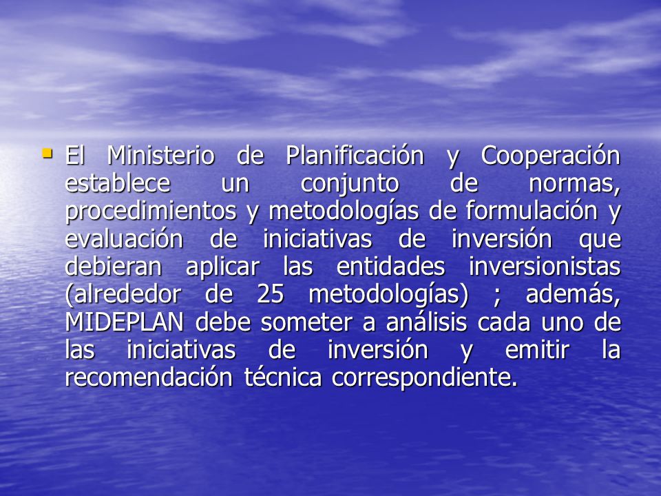 El Ministerio de Planificación y Cooperación establece un conjunto de normas, procedimientos y metodologías de formulación y evaluación de iniciativas de inversión que debieran aplicar las entidades inversionistas (alrededor de 25 metodologías) ; además, MIDEPLAN debe someter a análisis cada uno de las iniciativas de inversión y emitir la recomendación técnica correspondiente.