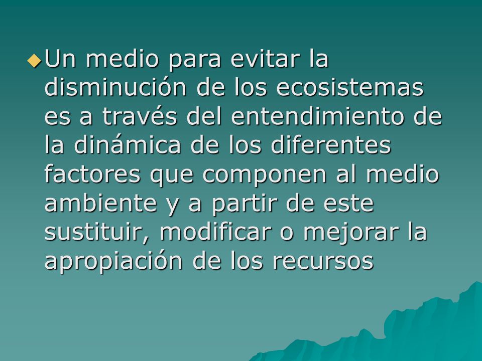 Un medio para evitar la disminución de los ecosistemas es a través del entendimiento de la dinámica de los diferentes factores que componen al medio ambiente y a partir de este sustituir, modificar o mejorar la apropiación de los recursos