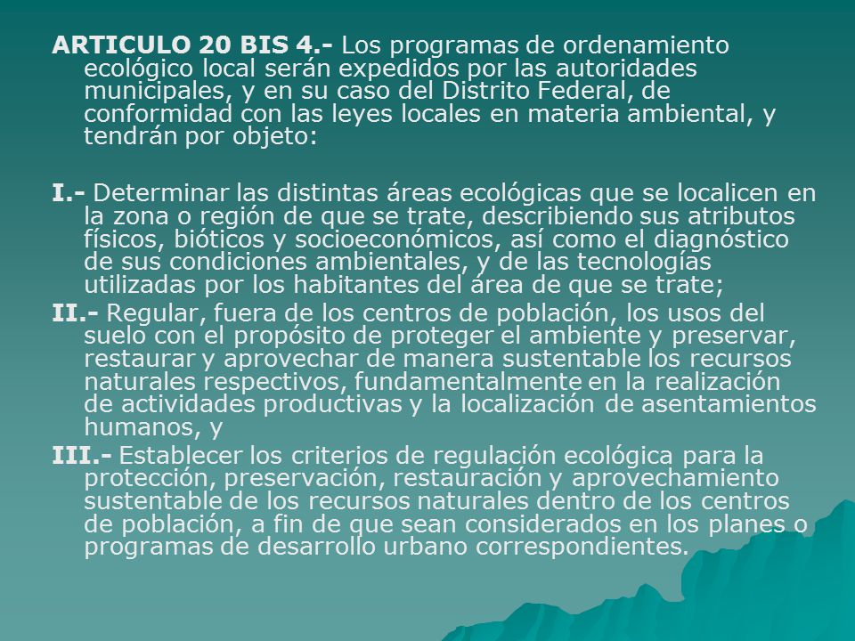 ARTICULO 20 BIS 4.- Los programas de ordenamiento ecológico local serán expedidos por las autoridades municipales, y en su caso del Distrito Federal, de conformidad con las leyes locales en materia ambiental, y tendrán por objeto: