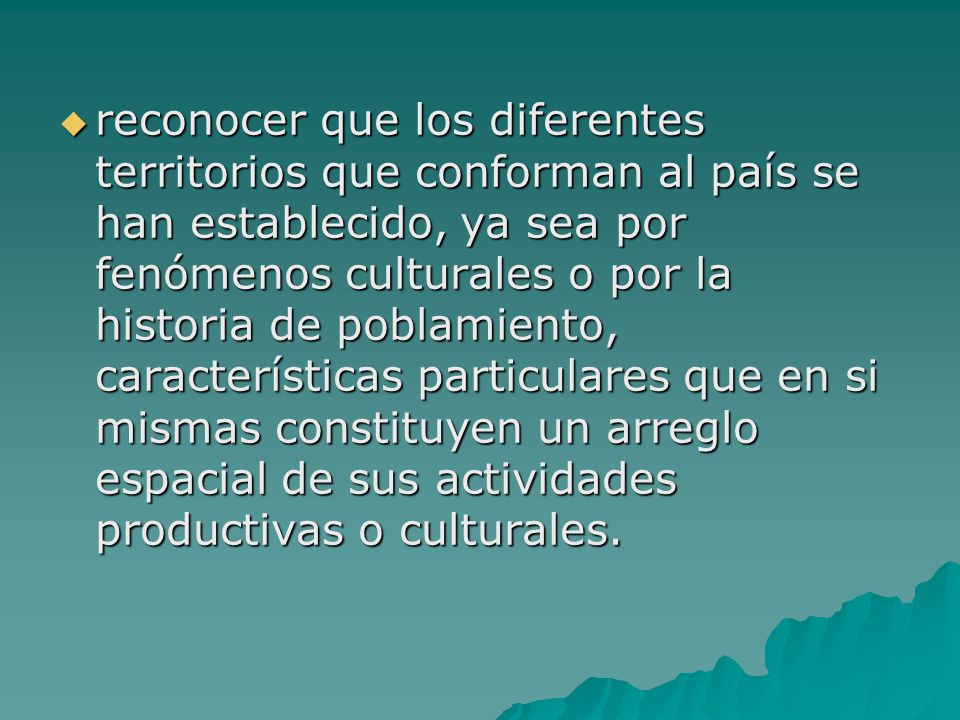 reconocer que los diferentes territorios que conforman al país se han establecido, ya sea por fenómenos culturales o por la historia de poblamiento, características particulares que en si mismas constituyen un arreglo espacial de sus actividades productivas o culturales.