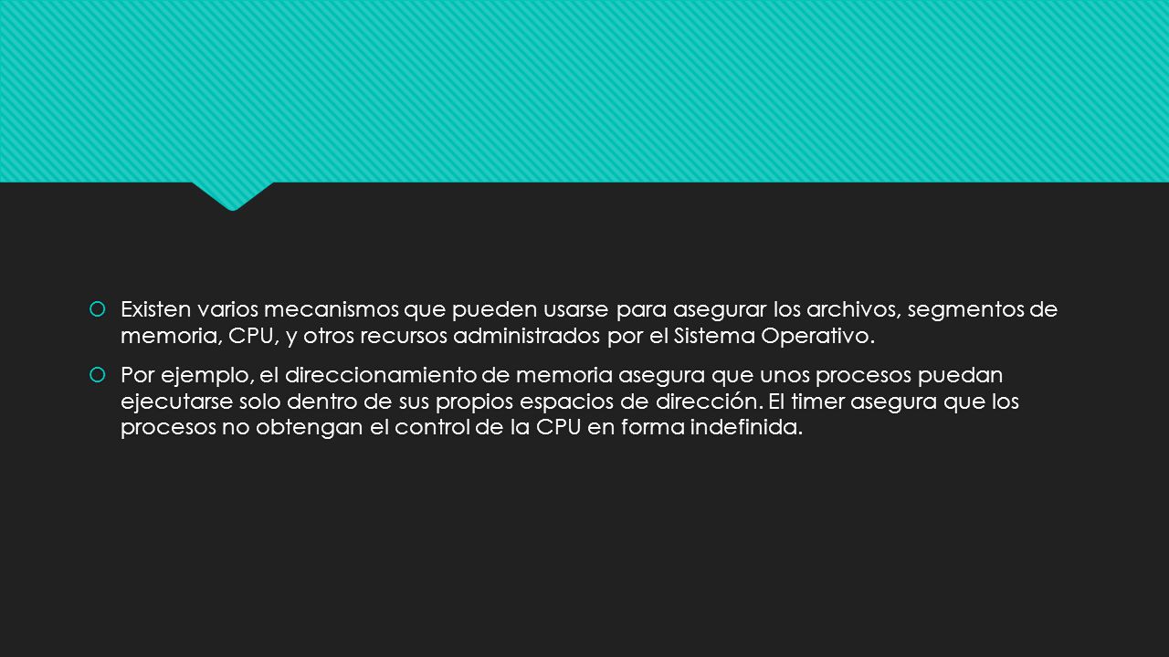 Existen varios mecanismos que pueden usarse para asegurar los archivos, segmentos de memoria, CPU, y otros recursos administrados por el Sistema Operativo.