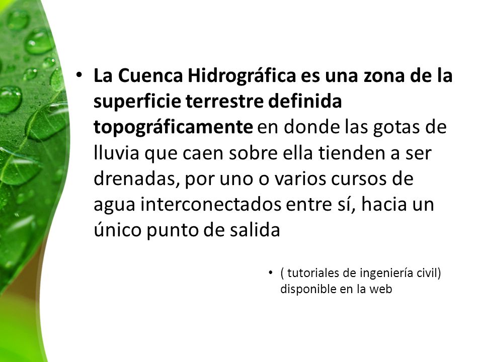 La Cuenca Hidrográfica es una zona de la superficie terrestre definida topográficamente en donde las gotas de lluvia que caen sobre ella tienden a ser drenadas, por uno o varios cursos de agua interconectados entre sí, hacia un único punto de salida