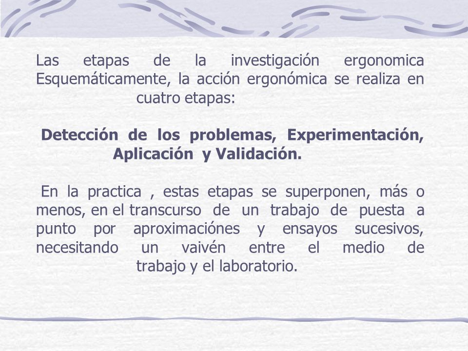 Las etapas de la investigación ergonomica Esquemáticamente, la acción ergonómica se realiza en cuatro etapas: Detección de los problemas, Experimentación, Aplicación y Validación. En la practica , estas etapas se superponen, más o menos, en el transcurso de un trabajo de puesta a punto por aproximaciónes y ensayos sucesivos, necesitando un vaivén entre el medio de trabajo y el laboratorio.