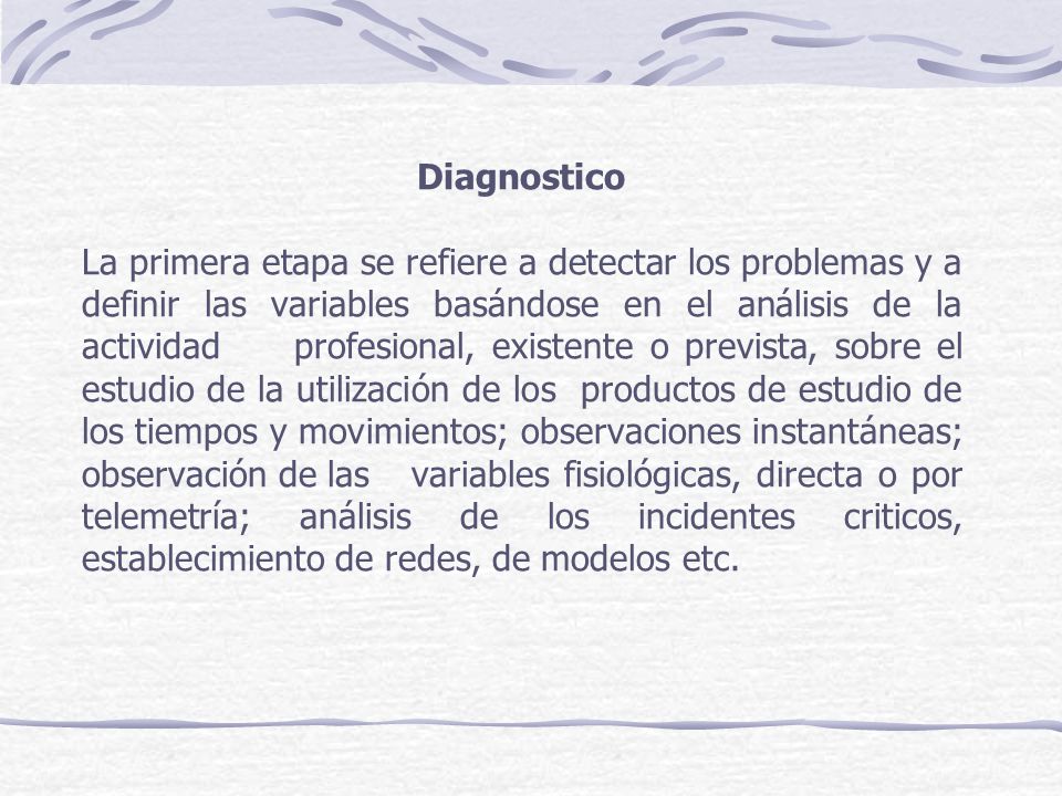 Diagnostico La primera etapa se refiere a detectar los problemas y a definir las variables basándose en el análisis de la actividad profesional, existente o prevista, sobre el estudio de la utilización de los productos de estudio de los tiempos y movimientos; observaciones instantáneas; observación de las variables fisiológicas, directa o por telemetría; análisis de los incidentes criticos, establecimiento de redes, de modelos etc.