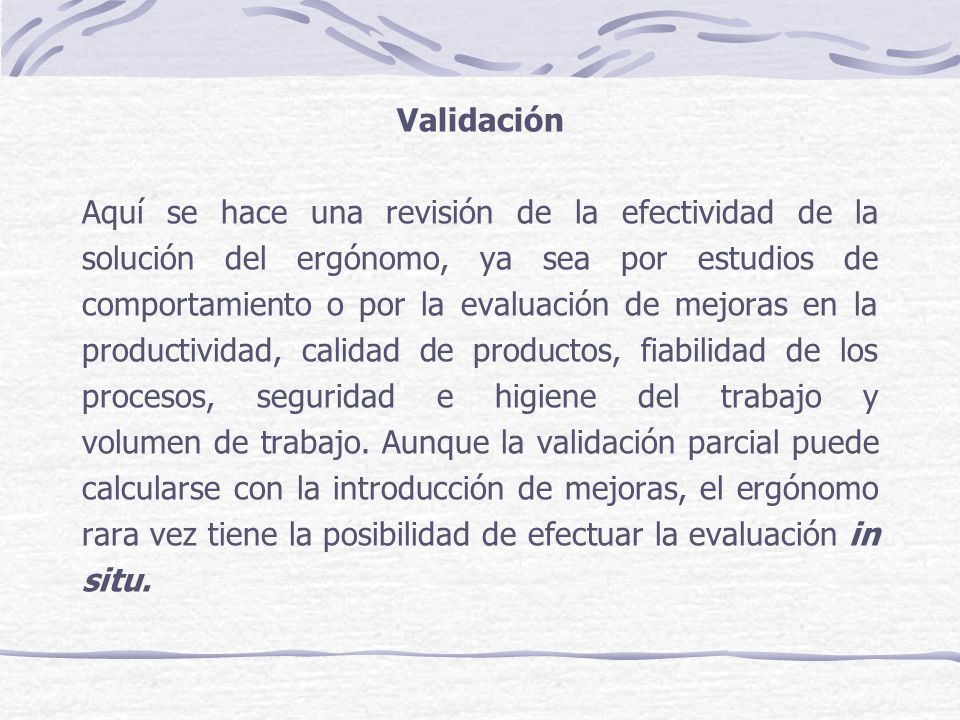 Validación Aquí se hace una revisión de la efectividad de la solución del ergónomo, ya sea por estudios de comportamiento o por la evaluación de mejoras en la productividad, calidad de productos, fiabilidad de los procesos, seguridad e higiene del trabajo y volumen de trabajo.