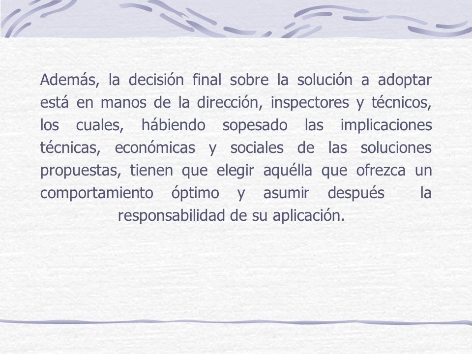 Además, la decisión final sobre la solución a adoptar está en manos de la dirección, inspectores y técnicos, los cuales, hábiendo sopesado las implicaciones técnicas, económicas y sociales de las soluciones propuestas, tienen que elegir aquélla que ofrezca un comportamiento óptimo y asumir después la responsabilidad de su aplicación.