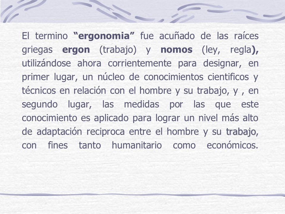 El termino ergonomia fue acuñado de las raíces griegas ergon (trabajo) y nomos (ley, regla), utilizándose ahora corrientemente para designar, en primer lugar, un núcleo de conocimientos cientificos y técnicos en relación con el hombre y su trabajo, y , en segundo lugar, las medidas por las que este conocimiento es aplicado para lograr un nivel más alto de adaptación reciproca entre el hombre y su trabajo, con fines tanto humanitario como económicos.