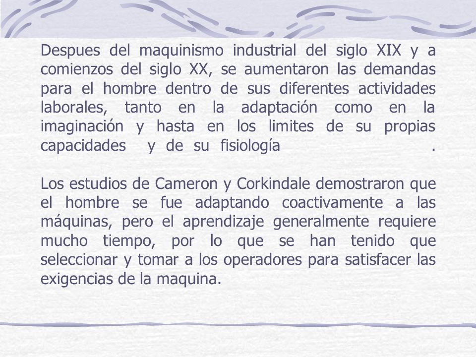 Despues del maquinismo industrial del siglo XIX y a comienzos del siglo XX, se aumentaron las demandas para el hombre dentro de sus diferentes actividades laborales, tanto en la adaptación como en la imaginación y hasta en los limites de su propias capacidades y de su fisiología .