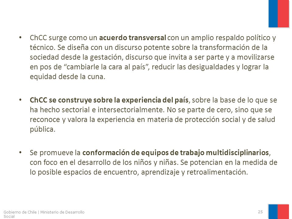 ChCC surge como un acuerdo transversal con un amplio respaldo político y técnico. Se diseña con un discurso potente sobre la transformación de la sociedad desde la gestación, discurso que invita a ser parte y a movilizarse en pos de cambiarle la cara al país , reducir las desigualdades y lograr la equidad desde la cuna.