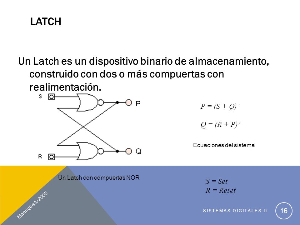 Latch Un Latch es un dispositivo binario de almacenamiento, construido con dos o más compuertas con realimentación.