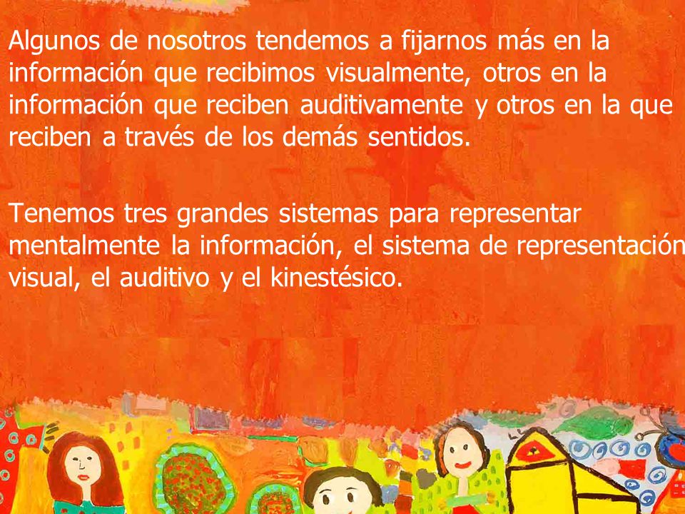 Algunos de nosotros tendemos a fijarnos más en la información que recibimos visualmente, otros en la información que reciben auditivamente y otros en la que reciben a través de los demás sentidos.