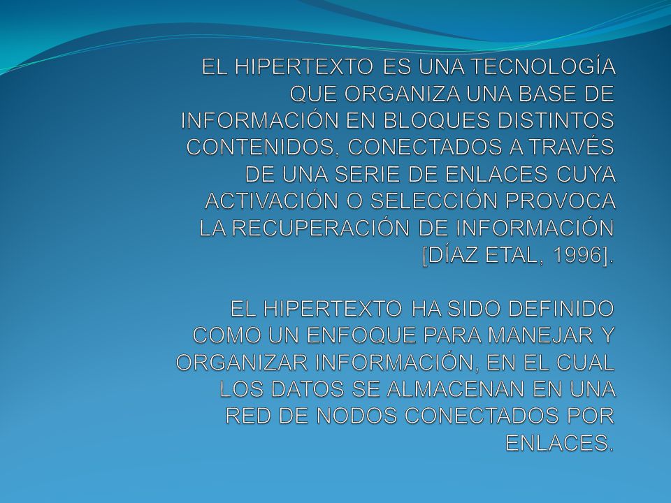 EL HIPERTEXTO ES UNA TECNOLOGÍA QUE ORGANIZA UNA BASE DE INFORMACIÓN EN BLOQUES DISTINTOS CONTENIDOS, CONECTADOS A TRAVÉS DE UNA SERIE DE ENLACES CUYA ACTIVACIÓN O SELECCIÓN PROVOCA LA RECUPERACIÓN DE INFORMACIÓN [DÍAZ ETAL, 1996].