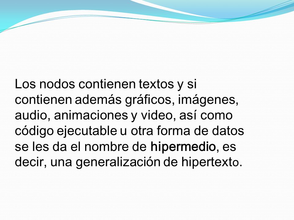 Los nodos contienen textos y si contienen además gráficos, imágenes, audio, animaciones y video, así como código ejecutable u otra forma de datos se les da el nombre de hipermedio, es decir, una generalización de hipertexto.