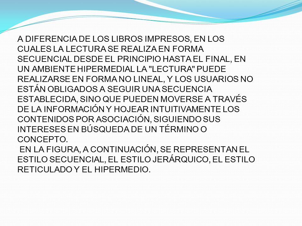 A DIFERENCIA DE LOS LIBROS IMPRESOS, EN LOS CUALES LA LECTURA SE REALIZA EN FORMA SECUENCIAL DESDE EL PRINCIPIO HASTA EL FINAL, EN UN AMBIENTE HIPERMEDIAL LA LECTURA PUEDE REALIZARSE EN FORMA NO LINEAL, Y LOS USUARIOS NO ESTÁN OBLIGADOS A SEGUIR UNA SECUENCIA ESTABLECIDA, SINO QUE PUEDEN MOVERSE A TRAVÉS DE LA INFORMACIÓN Y HOJEAR INTUITIVAMENTE LOS CONTENIDOS POR ASOCIACIÓN, SIGUIENDO SUS INTERESES EN BÚSQUEDA DE UN TÉRMINO O CONCEPTO.