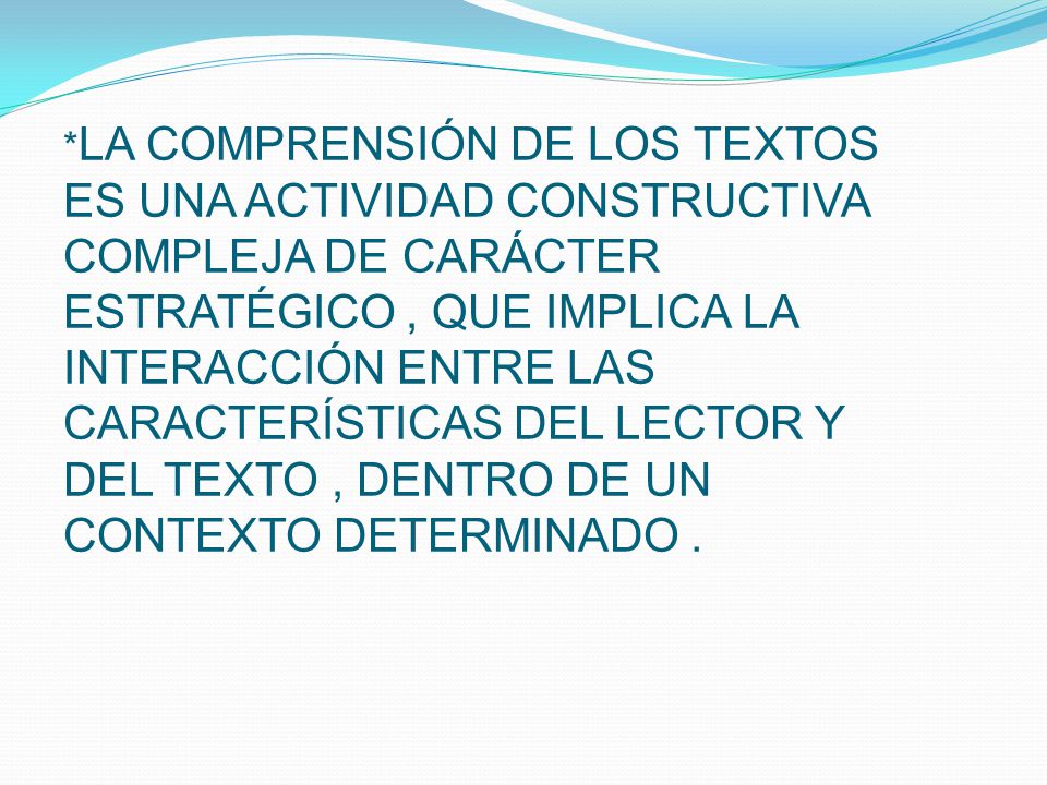*LA COMPRENSIÓN DE LOS TEXTOS ES UNA ACTIVIDAD CONSTRUCTIVA COMPLEJA DE CARÁCTER ESTRATÉGICO , QUE IMPLICA LA INTERACCIÓN ENTRE LAS CARACTERÍSTICAS DEL LECTOR Y DEL TEXTO , DENTRO DE UN CONTEXTO DETERMINADO .
