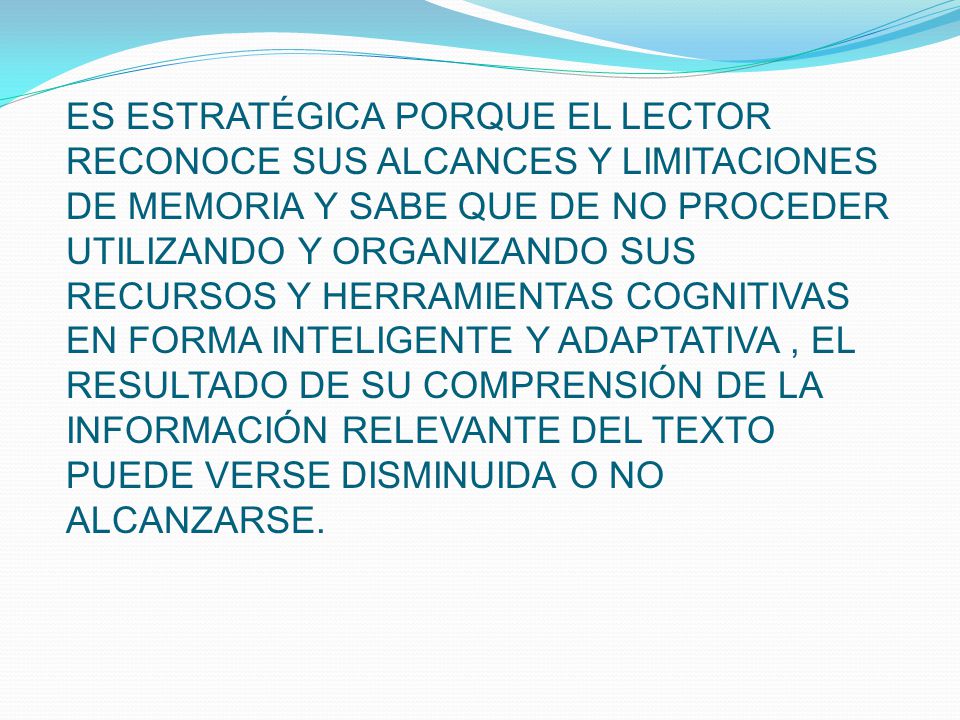 ES ESTRATÉGICA PORQUE EL LECTOR RECONOCE SUS ALCANCES Y LIMITACIONES DE MEMORIA Y SABE QUE DE NO PROCEDER UTILIZANDO Y ORGANIZANDO SUS RECURSOS Y HERRAMIENTAS COGNITIVAS EN FORMA INTELIGENTE Y ADAPTATIVA , EL RESULTADO DE SU COMPRENSIÓN DE LA INFORMACIÓN RELEVANTE DEL TEXTO PUEDE VERSE DISMINUIDA O NO ALCANZARSE.