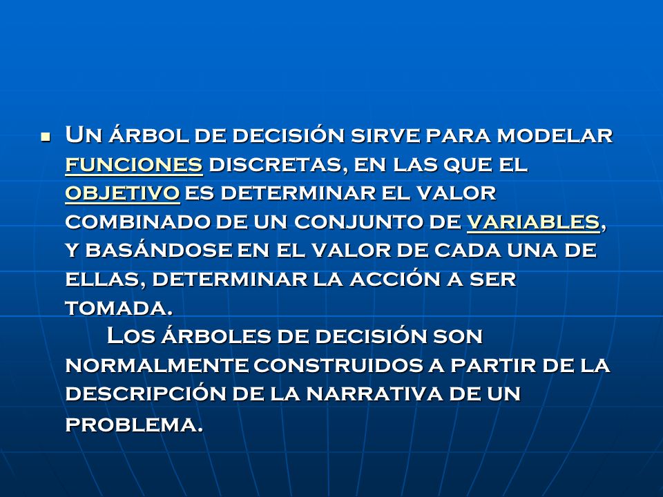 Un árbol de decisión sirve para modelar funciones discretas, en las que el objetivo es determinar el valor combinado de un conjunto de variables, y basándose en el valor de cada una de ellas, determinar la acción a ser tomada.