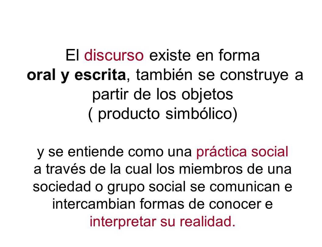 El discurso existe en forma oral y escrita, también se construye a partir de los objetos ( producto simbólico) y se entiende como una práctica social a través de la cual los miembros de una sociedad o grupo social se comunican e intercambian formas de conocer e interpretar su realidad.