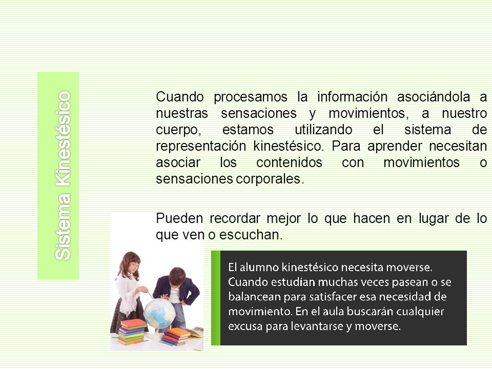 Cuando procesamos la información asociándola a nuestras sensaciones y movimientos, a nuestro cuerpo, estamos utilizando el sistema de representación kinestésico. Para aprender necesitan asociar los contenidos con movimientos o sensaciones corporales. Pueden recordar mejor lo que hacen en lugar de lo que ven o escuchan.