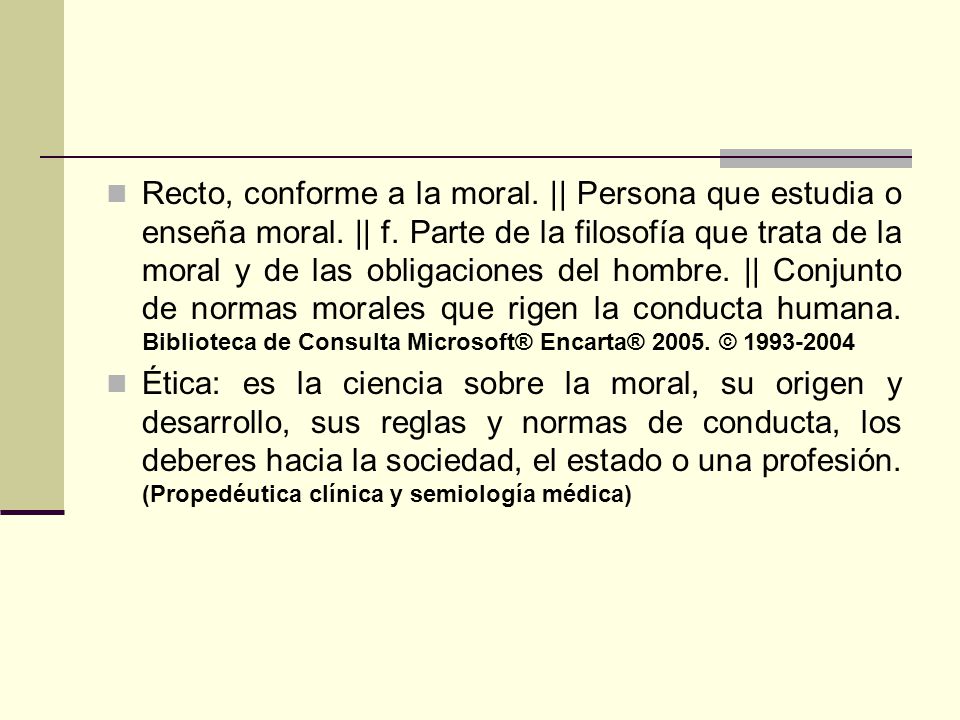 Recto, conforme a la moral. || Persona que estudia o enseña moral. || f. Parte de la filosofía que trata de la moral y de las obligaciones del hombre. || Conjunto de normas morales que rigen la conducta humana. Biblioteca de Consulta Microsoft® Encarta® ©