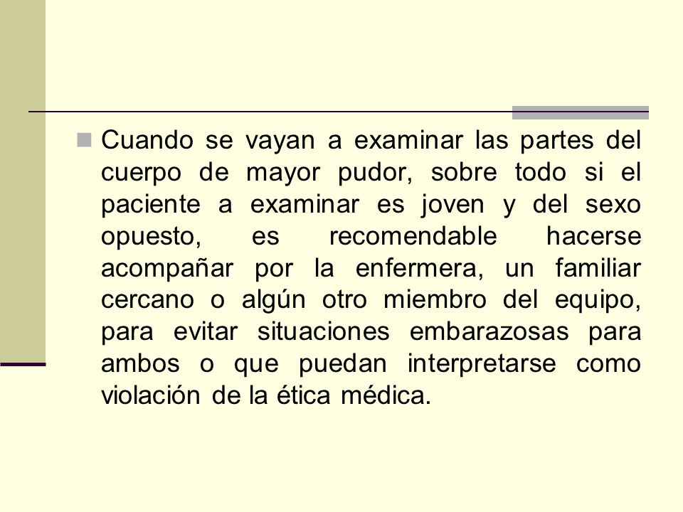 Cuando se vayan a examinar las partes del cuerpo de mayor pudor, sobre todo si el paciente a examinar es joven y del sexo opuesto, es recomendable hacerse acompañar por la enfermera, un familiar cercano o algún otro miembro del equipo, para evitar situaciones embarazosas para ambos o que puedan interpretarse como violación de la ética médica.