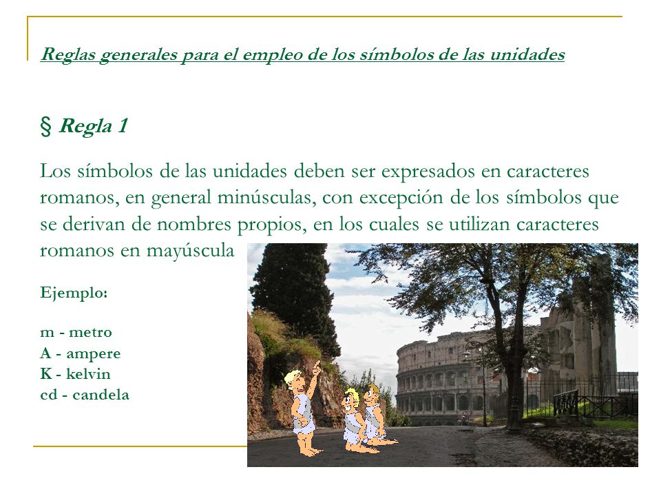 Reglas generales para el empleo de los símbolos de las unidades § Regla 1 Los símbolos de las unidades deben ser expresados en caracteres romanos, en general minúsculas, con excepción de los símbolos que se derivan de nombres propios, en los cuales se utilizan caracteres romanos en mayúscula Ejemplo: m - metro A - ampere K - kelvin cd - candela