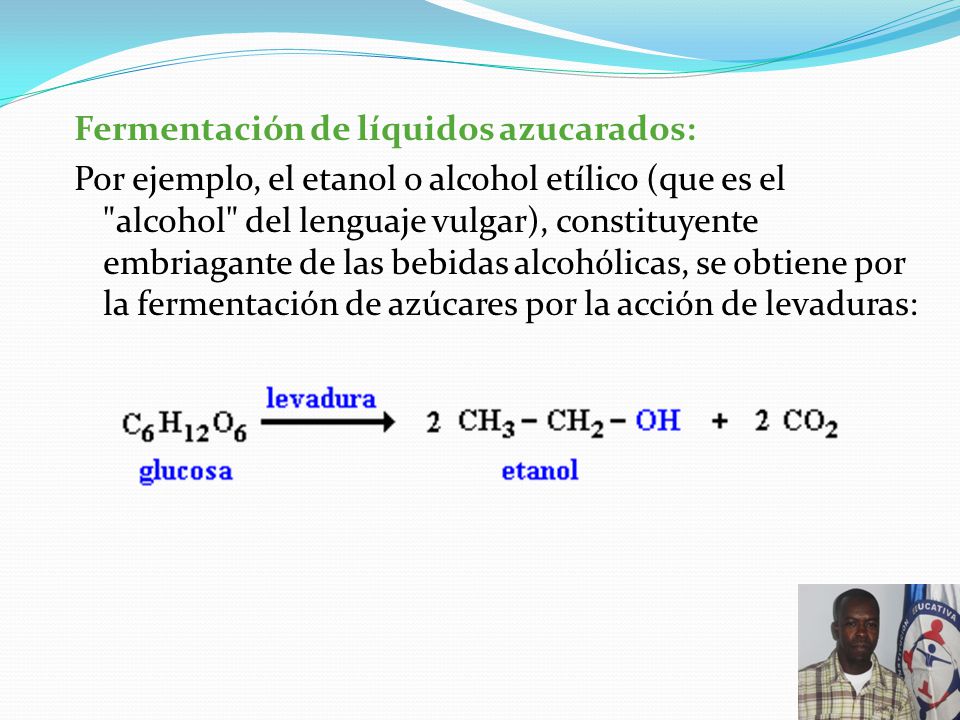 Fermentación de líquidos azucarados: Por ejemplo, el etanol o alcohol etílico (que es el alcohol del lenguaje vulgar), constituyente embriagante de las bebidas alcohólicas, se obtiene por la fermentación de azúcares por la acción de levaduras:
