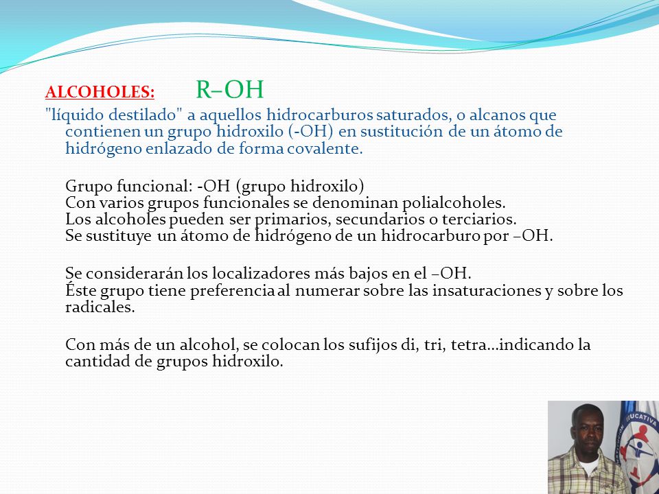 ALCOHOLES: R–OH líquido destilado a aquellos hidrocarburos saturados, o alcanos que contienen un grupo hidroxilo (-OH) en sustitución de un átomo de hidrógeno enlazado de forma covalente.