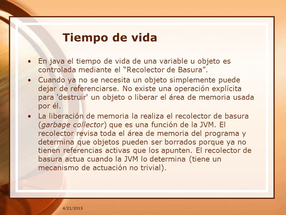 Tiempo de vida En java el tiempo de vida de una variable u objeto es controlada mediante el Recolector de Basura .