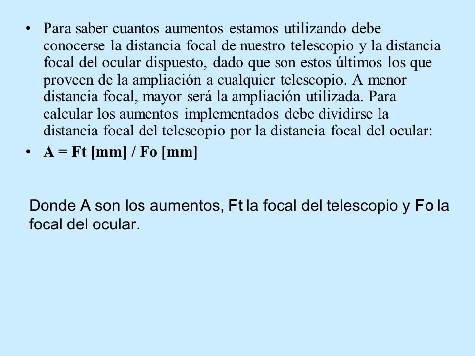 Para saber cuantos aumentos estamos utilizando debe conocerse la distancia focal de nuestro telescopio y la distancia focal del ocular dispuesto, dado que son estos últimos los que proveen de la ampliación a cualquier telescopio. A menor distancia focal, mayor será la ampliación utilizada. Para calcular los aumentos implementados debe dividirse la distancia focal del telescopio por la distancia focal del ocular: