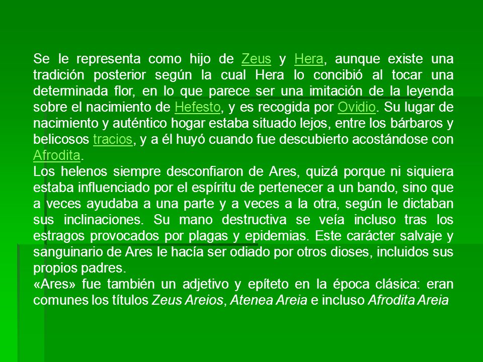 Se le representa como hijo de Zeus y Hera, aunque existe una tradición posterior según la cual Hera lo concibió al tocar una determinada flor, en lo que parece ser una imitación de la leyenda sobre el nacimiento de Hefesto, y es recogida por Ovidio. Su lugar de nacimiento y auténtico hogar estaba situado lejos, entre los bárbaros y belicosos tracios, y a él huyó cuando fue descubierto acostándose con Afrodita.