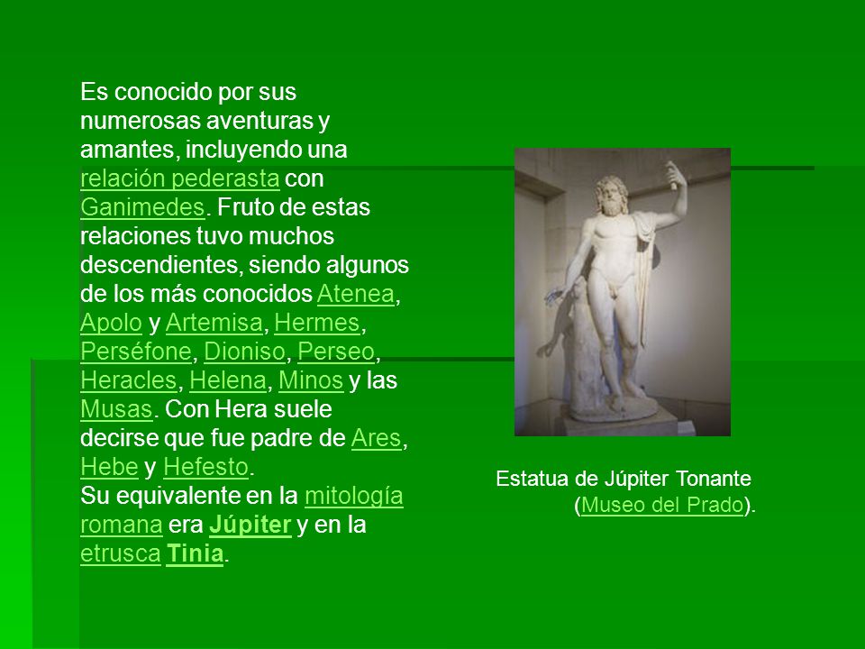 Es conocido por sus numerosas aventuras y amantes, incluyendo una relación pederasta con Ganimedes. Fruto de estas relaciones tuvo muchos descendientes, siendo algunos de los más conocidos Atenea, Apolo y Artemisa, Hermes, Perséfone, Dioniso, Perseo, Heracles, Helena, Minos y las Musas. Con Hera suele decirse que fue padre de Ares, Hebe y Hefesto.
