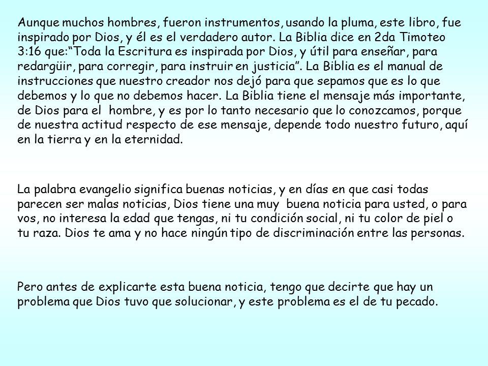 Aunque muchos hombres, fueron instrumentos, usando la pluma, este libro, fue inspirado por Dios, y él es el verdadero autor. La Biblia dice en 2da Timoteo 3:16 que: Toda la Escritura es inspirada por Dios, y útil para enseñar, para redargüir, para corregir, para instruir en justicia . La Biblia es el manual de instrucciones que nuestro creador nos dejó para que sepamos que es lo que debemos y lo que no debemos hacer. La Biblia tiene el mensaje más importante, de Dios para el hombre, y es por lo tanto necesario que lo conozcamos, porque de nuestra actitud respecto de ese mensaje, depende todo nuestro futuro, aquí en la tierra y en la eternidad.