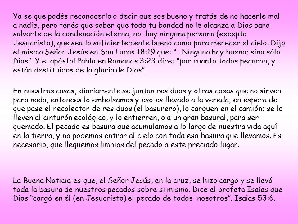 Ya se que podés reconocerlo o decir que sos bueno y tratás de no hacerle mal a nadie, pero tenés que saber que toda tu bondad no le alcanza a Dios para salvarte de la condenación eterna, no hay ninguna persona (excepto Jesucristo), que sea lo suficientemente bueno como para merecer el cielo. Dijo el mismo Señor Jesús en San Lucas 18:19 que: ...Ninguno hay bueno; sino sólo Dios . Y el apóstol Pablo en Romanos 3:23 dice: por cuanto todos pecaron, y están destituidos de la gloria de Dios .