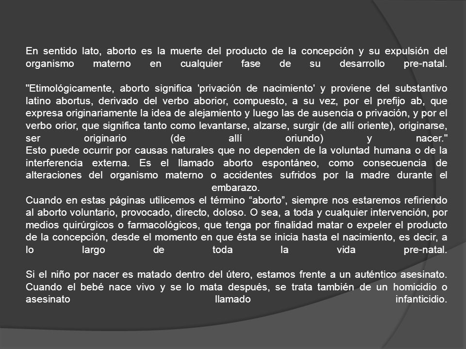 En sentido lato, aborto es la muerte del producto de la concepción y su expulsión del organismo materno en cualquier fase de su desarrollo pre-natal.