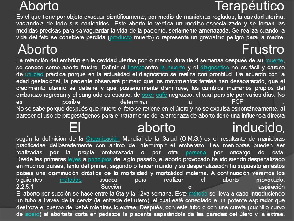 Aborto Terapéutico Es el que tiene por objeto evacuar científicamente, por medio de maniobras regladas, la cavidad uterina, vaciándola de todo sus contenidos Este aborto lo verifica un médico especializado y se toman las medidas precisas para salvaguardar la vida de la paciente, seriamente amenazada.