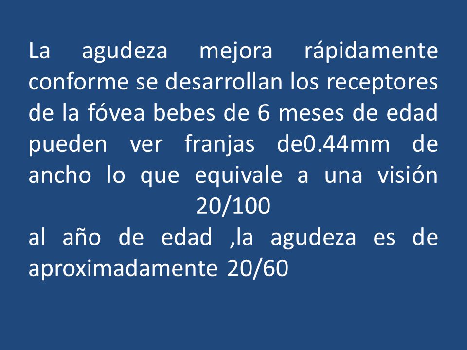 La agudeza mejora rápidamente conforme se desarrollan los receptores de la fóvea bebes de 6 meses de edad pueden ver franjas de0.44mm de ancho lo que equivale a una visión 20/100 al año de edad ,la agudeza es de aproximadamente 20/60