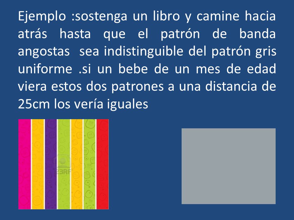Ejemplo :sostenga un libro y camine hacia atrás hasta que el patrón de banda angostas sea indistinguible del patrón gris uniforme .si un bebe de un mes de edad viera estos dos patrones a una distancia de 25cm los vería iguales