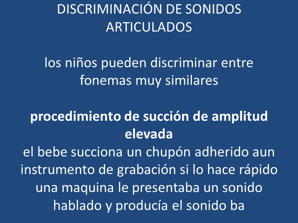 Discriminación de sonidos articulados los niños pueden discriminar entre fonemas muy similares procedimiento de succión de amplitud elevada el bebe succiona un chupón adherido aun instrumento de grabación si lo hace rápido una maquina le presentaba un sonido hablado y producía el sonido ba